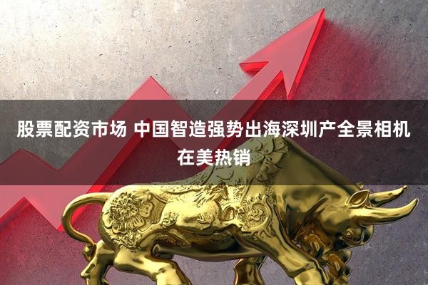 股票配资市场 中国智造强势出海深圳产全景相机在美热销
