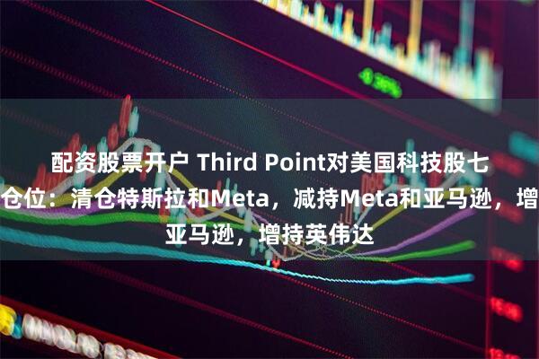 配资股票开户 Third Point对美国科技股七巨头调整仓位：清仓特斯拉和Meta，减持Meta和亚马逊，增持英伟达