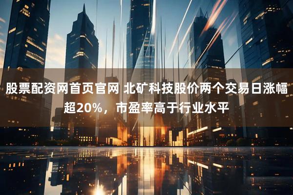 股票配资网首页官网 北矿科技股价两个交易日涨幅超20%，市盈率高于行业水平