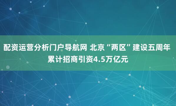 配资运营分析门户导航网 北京“两区”建设五周年 累计招商引资4.5万亿元