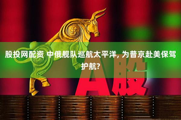 股投网配资 中俄舰队巡航太平洋, 为普京赴美保驾护航?