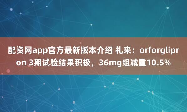 配资网app官方最新版本介绍 礼来：orforglipron 3期试验结果积极，36mg组减重10.5%