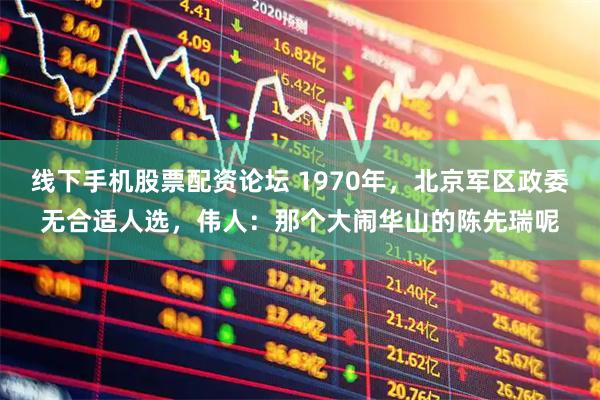 线下手机股票配资论坛 1970年，北京军区政委无合适人选，伟人：那个大闹华山的陈先瑞呢