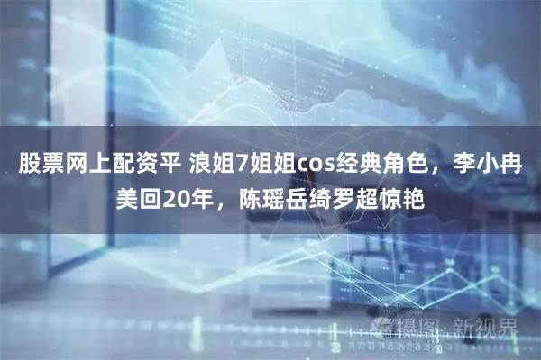 股票网上配资平 浪姐7姐姐cos经典角色，李小冉美回20年，陈瑶岳绮罗超惊艳