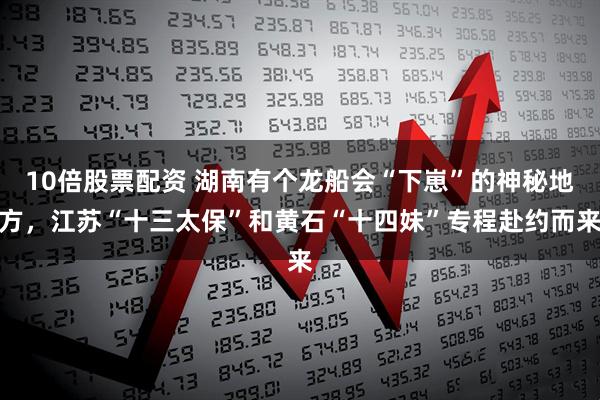 10倍股票配资 湖南有个龙船会“下崽”的神秘地方，江苏“十三太保”和黄石“十四妹”专程赴约而来
