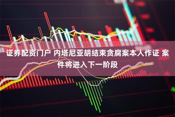 证券配资门户 内塔尼亚胡结束贪腐案本人作证 案件将进入下一阶段