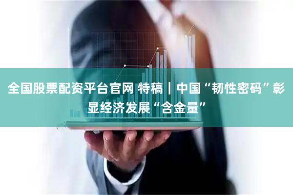 全国股票配资平台官网 特稿｜中国“韧性密码”彰显经济发展“含金量”