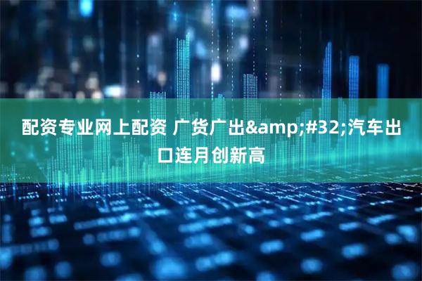 配资专业网上配资 广货广出 汽车出口连月创新高
