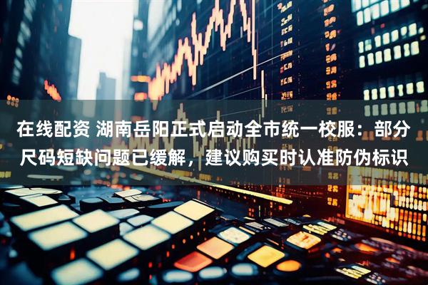 在线配资 湖南岳阳正式启动全市统一校服：部分尺码短缺问题已缓解，建议购买时认准防伪标识