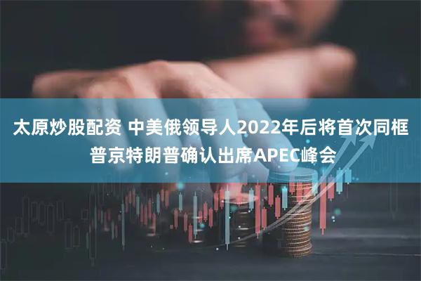 太原炒股配资 中美俄领导人2022年后将首次同框 普京特朗普确认出席APEC峰会